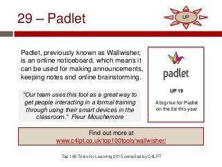 29 – Padlet
Padlet, previously known as Wallwisher,
is an online noticeboard, which means it
can be used for making announcements,
keeping notes and online brainstorming.
Top 100 Tools for Learning 2015 compiled by C4LPT
UP 19
A big rise for Padlet
on the list this year
Find out more at
www.c4lpt.co.uk/top100tools/wallwisher/
UP
“Our team uses this tool as a great way to
get people interacting in a formal training
through using their smart devices in the
classroom.” Fleur Mouchemore
 
