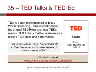 35 – TED Talks & TED Ed
TED is a non-profit devoted to Ideas
Worth Spreading - annual conferences,
the annual TED Prize and local TEDx
events. TED Ed is a tool to create lessons
around TED Talks and other videos.
Top 100 Tools for Learning 2015 compiled by C4LPT
DOWN 9
A drop
back down the list
in 2015
Find out more at
www.c4lpt.co.uk/top100tools/tedtalksed/
“Influential videos useful for personal life,
in the classroom, and further learning in
various areas of life.”
 