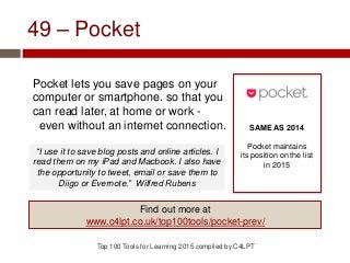 49 – Pocket
Pocket lets you save pages on your
computer or smartphone. so that you
can read later, at home or work -
even without an internet connection.
Top 100 Tools for Learning 2015 compiled by C4LPT
SAME AS 2014
Pocket maintains
its position on the list
in 2015
Find out more at
www.c4lpt.co.uk/top100tools/pocket-prev/
“I use it to save blog posts and online articles. I
read them on my iPad and Macbook. I also have
the opportunity to tweet, email or save them to
Diigo or Evernote.” Wilfred Rubens
 