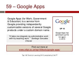 59 – Google Apps
Google Apps (for Work, Government
& Education) is a service from
Google providing independently
customizable versions of several Google
products under a custom domain name.
Top 100 Tools for Learning 2015 compiled by C4LPT
UP 10
Google Apps has
gone back up the
list again
in 2015
Find out more at
www.c4lpt.co.uk/top100tools/google-apps/
“It helps me integrate my administrative work
with my teaching work. ” Santiago Gonzales
Chavez
 