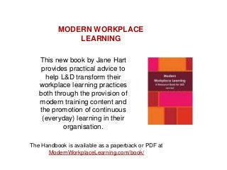 This new book by Jane Hart
provides practical advice to
help L&D transform their
workplace learning practices
both through the provision of
modern training content and
the promotion of continuous
(everyday) learning in their
organisation.
The Handbook is available as a paperback or PDF at
ModernWorkplaceLearning.com/book/
MODERN WORKPLACE
LEARNING
 