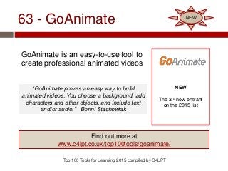 63 - GoAnimate
GoAnimate is an easy-to-use tool to
create professional animated videos
Top 100 Tools for Learning 2015 compiled by C4LPT
NEW
The 3rd new entrant
on the 2015 list
Find out more at
www.c4lpt.co.uk/top100tools/goanimate/
NEW
“GoAnimate proves an easy way to build
animated videos. You choose a background, add
characters and other objects, and include text
and/or audio.” Bonni Stachowiak
 