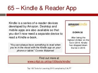 65 – Kindle & Reader App
Kindle is a series of e-reader devices
developed by Amazon. Desktop and
mobile apps are also available so that
you don’t now need a separate device to
read a Kindle e-book.
Top 100 Tools for Learning 2015 compiled by C4LPT
DOWN 30
After being the
highest climber on the
list in 2014. Kindle
has dropped down
the list in 2015
Find out more at
www.c4lpt.co.uk/top100tools/kindle/
“You can always have something to read when
you’re in the mood with the Kindle app on your
phone or tablet.” Connie Malamed
 