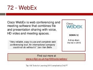 72 - WebEx
Cisco WebEx is web conferencing and
meeting software that combines file
and presentation sharing with voice,
HD video and meeting spaces.
Top 100 Tools for Learning 2015 compiled by C4LPT
DOWN 12
A drop down
the list in 2015
Find out more at
www.c4lpt.co.uk/top100tools/webex/
“Very reliable, easy to use and complete web
conferencing tool. An international company
could not do without it.” Jan Van Belle
 