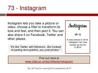 73 - Instagram
Instagram lets you take a picture or
video, choose a filter to transform its
look and feel, and then post it. You can
also share it on Facebook, Twitter and
other places.
Top 100 Tools for Learning 2015 compiled by C4LPT
UP 12
A new entrant in 2014,
Instagram has now
moved up the list
in 2015
Find out more at
www.c4lpt.co.uk/top100tools/instagram/
“It’s like Twitter with followers. But instead
of posting text updates, you post photos.”
 