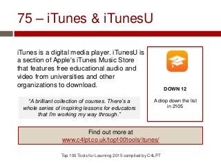 75 – iTunes & iTunesU
iTunes is a digital media player. iTunesU is
a section of Apple's iTunes Music Store
that features free educational audio and
video from universities and other
organizations to download.
Top 100 Tools for Learning 2015 compiled by C4LPT
DOWN 12
A drop down the list
in 2105
Find out more at
www.c4lpt.co.uk/top100tools/itunes/
“A brilliant collection of courses. There’s a
whole series of inspiring lessons for educators
that I’m working my way through.”
 