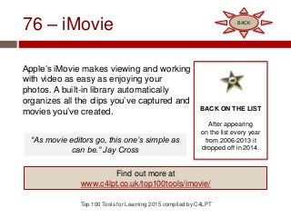 76 – iMovie
Apple’s iMovie makes viewing and working
with video as easy as enjoying your
photos. A built-in library automatically
organizes all the clips you’ve captured and
movies you’ve created.
Top 100 Tools for Learning 2015 compiled by C4LPT
BACK ON THE LIST
After appearing
on the list every year
from 2006-2013 it
dropped off in 2014.
Find out more at
www.c4lpt.co.uk/top100tools/imovie/
BACK
“As movie editors go, this one’s simple as
can be.” Jay Cross
 