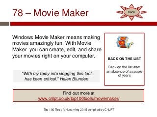 78 – Movie Maker
Windows Movie Maker means making
movies amazingly fun. With Movie
Maker you can create, edit, and share
your movies right on your computer.
Top 100 Tools for Learning 2015 compiled by C4LPT
BACK ON THE LIST
Back on the list after
an absence of a couple
of years
Find out more at
www.c4lpt.co.uk/top100tools/moviemaker/
BACK
“With my foray into vlogging this tool
has been critical.” Helen Blunden
 