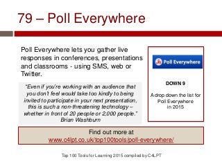 79 – Poll Everywhere
Poll Everywhere lets you gather live
responses in conferences, presentations
and classrooms - using SMS, web or
Twitter.
Top 100 Tools for Learning 2015 compiled by C4LPT
DOWN 9
A drop down the list for
Poll Everywhere
in 2015
Find out more at
www.c4lpt.co.uk/top100tools/poll-everywhere/
“Even if you’re working with an audience that
you don’t feel would take too kindly to being
invited to participate in your next presentation,
this is such a non-threatening technology –
whether in front of 20 people or 2,000 people.”
Brian Washburn
 