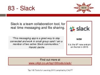 83 - Slack
Slack is a team collaboration tool, for
real time messaging and file sharing.
Top 100 Tools for Learning 2015 compiled by C4LPT
NEW
It is the 6th new entrant
on the list in 2015
Find out more at
www.c4lpt.co.uk/top100tools/slack/
NEW
“This messaging app is a great way to stay
connected and work in small group sand I am a
member of two active Slack communities.”
Harold Jarche
 