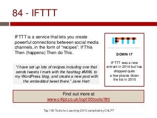 84 - IFTTT
IFTTT is a service that lets you create
powerful connections between social media
channels, in the form of “recipes”: If This
Then (happens) Then do This.
Top 100 Tools for Learning 2015 compiled by C4LPT
DOWN 17
IFTTT was a new
entrant in 2014 but has
dropped quite
a few places down
the list in 2015
Find out more at
www.c4lpt.co.uk/top100tools/ifttt/
“I have set up lots of recipes including one that
sends tweets I mark with the hashtag #MWL to
my WordPress blog, and create a new post with
the embedded tweet there.” Jane Hart
 