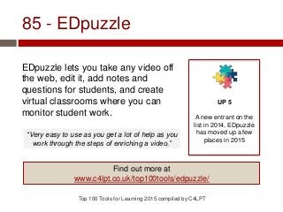 85 - EDpuzzle
EDpuzzle lets you take any video off
the web, edit it, add notes and
questions for students, and create
virtual classrooms where you can
monitor student work.
Top 100 Tools for Learning 2015 compiled by C4LPT
UP 5
A new entrant on the
list in 2014, EDpuzzle
has moved up a few
places in 2015
Find out more at
www.c4lpt.co.uk/top100tools/edpuzzle/
“Very easy to use as you get a lot of help as you
work through the steps of enriching a video.”
 