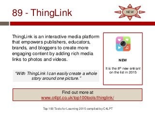 89 - ThingLink
ThingLink is an interactive media platform
that empowers publishers, educators,
brands, and bloggers to create more
engaging content by adding rich media
links to photos and videos.
Top 100 Tools for Learning 2015 compiled by C4LPT
NEW
It is the 8th new entrant
on the list in 2015
Find out more at
www.c4lpt.co.uk/top100tools/thinglink/
NEW
“With ThingLink I can easily create a whole
story around one picture.”
 