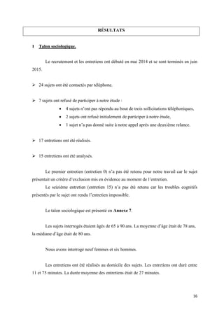 16
RÉSULTATS
1 Talon sociologique.
Le recrutement et les entretiens ont débuté en mai 2014 et se sont terminés en juin
2015.
 24 sujets ont été contactés par téléphone.
 7 sujets ont refusé de participer à notre étude :
 4 sujets n’ont pas répondu au bout de trois sollicitations téléphoniques,
 2 sujets ont refusé initialement de participer à notre étude,
 1 sujet n’a pas donné suite à notre appel après une deuxième relance.
 17 entretiens ont été réalisés.
 15 entretiens ont été analysés.
Le premier entretien (entretien 0) n’a pas été retenu pour notre travail car le sujet
présentait un critère d’exclusion mis en évidence au moment de l’entretien.
Le seizième entretien (entretien 15) n’a pas été retenu car les troubles cognitifs
présentés par le sujet ont rendu l’entretien impossible.
Le talon sociologique est présenté en Annexe 7.
Les sujets interrogés étaient âgés de 65 à 90 ans. La moyenne d’âge était de 78 ans,
la médiane d’âge était de 80 ans.
Nous avons interrogé neuf femmes et six hommes.
Les entretiens ont été réalisés au domicile des sujets. Les entretiens ont duré entre
11 et 75 minutes. La durée moyenne des entretiens était de 27 minutes.
 