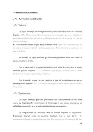 28
3-7 Fragilité socio-économique.
3-7.1 Représentation de la fragilité.
3-7.1.1 Isolement.
Les sujets interrogés pensaient globalement que l’isolement social est une source de
fragilité : E12 « Pff, je pense qu'il y a beaucoup de personnes âgées qui sont « fragilitées »
par le désert affectif, quoi, qui sont un peu laissées par leur (…) Je pense que ça, c’est, ça
doit être terrible ».
La solitude était l’élément majeur de cet isolement social : E16 « Une personne âgée qui
vit seule à la maison je la vois pas faire grand-chose. Si on est seul à la maison, on est
cuit, c’est fini ».
Par ailleurs, les sujets pensaient que l’isolement prédomine selon deux axes : le
réseau amical et la famille.
Pour le réseau amical, ne pas avoir d’amis ou avoir moins de contact avec le monde
extérieur pourrait fragiliser : E11 « Personne âgée fragile. (silence) Elle a moins
facilement de contacts avec les gens, c’est sûr ».
Pour la famille, ne pas vivre en couple et ne pas voir ses enfants ou ses petits-
enfants pourrait fragiliser : E2 « si on ne vous amène pas les petits-enfants, ça doit toucher,
moi je crois ».
3-7.1.2 Environnement.
Les sujets interrogés pensaient globalement que l’environnement est une autre
source de fragilité par le comportement de l’entourage et des jeunes générations, les
difficultés relationnelles avec le conjoint et l’attitude du corps médical.
Le comportement de l’entourage était un élément important de fragilisation.
L’entourage pourrait porter un jugement fragilisant pour le sujet âgé E7 « Le
comportement des autres, ça peut être aussi bien dans les mots, que physiquement. De leur
 