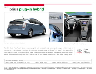 2015 
prius plug-in hybrid 
Prius Plug-in Hy brid shown in Clearwat e r Blue Metallic. Interior shown with Dark Gray Sof Tex®-trimmed seats. 
Prototy pe shown with options. Production model may v ary. 
The 2015 Toyota Prius Plug-in Hybrid is one amazing ride with two ways to help achieve great mileage. In hybrid mode, it 
operates like a Prius and earns a remarkable EPA-estimated combined mileage of 50 mpg; 1 in EV Mode, 2 
it offers you an EPA-rated 
3 
95 MPGe. Should you run out of electric charge, Prius Plug-in Hybrid will seamlessly shift back into hybrid mode. It also 
4 * 
features a quick three-hour charge time from a 120V AC outlet, or about half that time if you use a 240V charger. Let’s go places. 
TOP STAN D ARD AND AVAILABL E FEATU R ES5 
Standard Display Audio w ith Navigat ion6 and Entune®7 Standard Backup Camera8 Available Head-U p Display (HUD) Available Plug-in Hybrid Applications 
9 
*Lev iton® is Toy ota’s approved prov ider for charging solutions. Please see www.lev iton.com/toyota for more information. 1. See f ootnote 8 in Disclosures section. 2. See f ootnotes 3 and 4 in Disclosures section. 3. See f ootnote 7 in Disclosures 
section. 4. Requires a dedicated 15-amp circuit. 5. Features listed not available on all model grades. 6. See footnote 13 in Disclosures section. 7. See footnote 14 in Disclosures section. 8. See footnote 15 in Disclosures section. 9. See f ootnote 
23 in Disclosures section. 
 