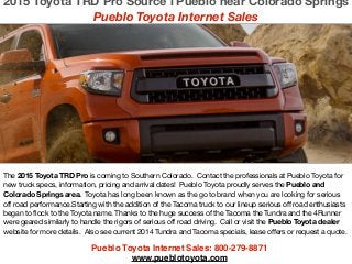 Pueblo Toyota Internet Sales: 800-279-8871!
www.pueblotoyota.com
The 2015 Toyota TRD Pro is coming to Southern Colorado. Contact the professionals at Pueblo Toyota for
new truck specs, information, pricing and arrival dates! Pueblo Toyota proudly serves the Pueblo and
Colorado Springs area. Toyota has long been known as the go to brand when you are looking for serious
off road performance.Starting with the addition of the Tacoma truck to our lineup serious off road enthusiasts
began to flock to the Toyota name. Thanks to the huge success of the Tacoma the Tundra and the 4Runner
were geared similarly to handle the rigors of serious off road driving. Call or visit the Pueblo Toyota dealer
website for more details. Also see current 2014 Tundra and Tacoma specials, lease offers or request a quote.

!
!
2015 Toyota TRD Pro Source l Pueblo near Colorado Springs
Pueblo Toyota Internet Sales
 
