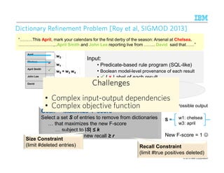 © 2015 IBM Corporation
“ This April, mark your calendars for the first derby of the season: Arsenal at Chelsea.
.,..April Smith and John Lee reporting live from .. David said that ”
10
9
Dictionary Refinement Problem [Roy et al, SIGMOD 2013]Dictionary Refinement Problem [Roy et al, SIGMOD 2013]Dictionary Refinement Problem [Roy et al, SIGMOD 2013]Dictionary Refinement Problem [Roy et al, SIGMOD 2013]
Goal: Maximize F-score
Select a set S of entries to remove from dictionaries
that maximizes the new F-score
subject to |S| ≤ k
or new recall ≥ r
Size Constraint
(limit #deleted entries) Recall Constraint
(limit #true positives deleted)
April
Chelsea
April Smith
John Lee
David
w5 + w3 w4
w3
Input:
• Predicate-based rule program (SQL-like)
• Boolean model-level provenance of each result
• / Label of each result
Input:
• Predicate-based rule program (SQL-like)
• Boolean model-level provenance of each result
• / Label of each result
w7
w1
w2 w6
We also studied
the incomplete labeling case
S =
Possible output
New F-score = 1 ☺
w1: chelsea
w3: april
ChallengesChallengesChallengesChallenges
• Complex input-output dependencies
• Complex objective function
ChallengesChallengesChallengesChallenges
• Complex input-output dependencies
• Complex objective function
 