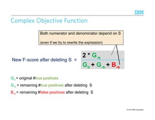 © 2015 IBM Corporation11
0
Complex Objective FunctionComplex Objective FunctionComplex Objective FunctionComplex Objective Function
2 * G-s
Go + G-s + B-s
New F-score after deleting S =
Go = original #true positives
G-s = remaining #true positives after deleting S
B-s = remaining #false positives after deleting S
Both numerator and denominator depend on S
(even if we try to rewrite the expression)
 