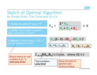© 2015 IBM Corporation11
2
Sketch of Optimal AlgorithmSketch of Optimal AlgorithmSketch of Optimal AlgorithmSketch of Optimal Algorithm
for Simple Rules, Size Constraint |S|for Simple Rules, Size Constraint |S|for Simple Rules, Size Constraint |S|for Simple Rules, Size Constraint |S| ≤ kkkk
1. Guess the optimal F-score θ
2. Verify if there exists a subset S,
|S|≤ k, giving this F-score θ
3. Repeat by binary-search in [0, 1]
until the optimal θ is found
2 * G-s
Go + G-s + B-s
F-s =
G-s (2 - θ) - θB-s - θGo ≥ 0
≥ θ
G-s = Go - ΣΣΣΣ w∈∈∈∈SGw B-s = Bo - ΣΣΣΣ w∈∈∈∈SBw
ΣΣΣΣ w∈∈∈∈Sf(Gw,Bw) ≥ Const, where |S| ≤ k
Does not work for
general case
(many-to-many)
Binary search on real
numbers in [0, 1]
(still poly-time) Top-k problem,
poly-time!
 