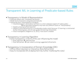 © 2015 IBM Corporation
Transparent ML inTransparent ML inTransparent ML inTransparent ML in LearningLearningLearningLearning of Predicateof Predicateof Predicateof Predicate----based Rulesbased Rulesbased Rulesbased Rules
Transparency in Model of Representation
– Predicate-based rules, completely declarative
– Model-level provenance computed automatically
– Interesting issue: Interpretability of program
• Induced program is declarative, but there is a more subjective aspect of “code quality”
Two equivalent programs may have very different levels of “interpretability”
• Applies primarily to Rule Induction
• Applies to Rule Refinement to a considerable smaller extent because: (1) learning is constrained
by the initial program, and (2) user guides the learning interactively
• Initial investigation [Nagesh et. Al, 2012]; more work is needed
Transparency in Learning Algorithm
– Some transparency in terms of the user influencing the model
• Rule Induction inductive bias
• Rule Refinement user selects among suggested refinements
Transparency in Incorporation of Domain Knowledge (DK)
– Offline (Rule Induction) or Interactive (Rule Refinement)
– Easy to incorporate DK at deployment (by further modifying the rules)
116
 