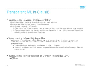 © 2015 IBM Corporation
Transparent MLTransparent MLTransparent MLTransparent ML inininin ClausIEClausIEClausIEClausIE
Transparency in Model of Representation
– Essential clauses = abstraction of dependency path patterns
– Easier to comprehend compared to path patterns
– Model-level provenance (partial):
• Can connect an extracted object with the part of the model (i.e., clause) that determined it
• Comprehending why the clause matches the parse tree of the input text requires reasoning
about the clause identification flow chart
Transparency in Learning Algorithm
–User can influence the model through customizing the types of generated
propositions
• Type of relations: Messi plays in Barcelona plays or plays in
• Triples or n-ary propositions: (Messi, plays football in, Barcelona) or (Messi, plays, football,
in Barcelona)
Transparency in Incorporation of Domain Knowledge (DK)
–Offline
143
 