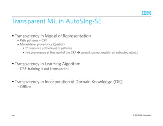 © 2015 IBM Corporation
Transparent MLTransparent MLTransparent MLTransparent ML in AutoSlogin AutoSlogin AutoSlogin AutoSlog----SESESESE
Transparency in Model of Representation
– Path patterns + CRF
– Model-level provenance (partial)
• Provenance at the level of patterns
• No provenance at the level of the CRF overall, cannot explain an extracted object
Transparency in Learning Algorithm
–CRF training is not transparent
Transparency in Incorporation of Domain Knowledge (DK)
–Offline
146
 
