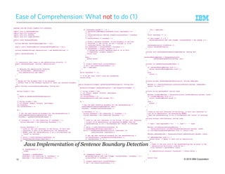 © 2015 IBM Corporation
Ease of Comprehension: What not to do (1)
package com.ibm.avatar.algebra.util.sentence;
import java.io.BufferedWriter;
import java.util.ArrayList;
import java.util.HashSet;
import java.util.regex.Matcher;
public class SentenceChunker
{
private Matcher sentenceEndingMatcher = null;
public static BufferedWriter sentenceBufferedWriter = null;
private HashSet<String> abbreviations = new HashSet<String> ();
public SentenceChunker ()
{
}
/** Constructor that takes in the abbreviations directly. */
public SentenceChunker (String[] abbreviations)
{
// Generate the abbreviations directly.
for (String abbr : abbreviations) {
this.abbreviations.add (abbr);
}
}
/**
* @param doc the document text to be analyzed
* @return true if the document contains at least one sentence boundary
*/
public boolean containsSentenceBoundary (String doc)
{
String origDoc = doc;
/*
* Based on getSentenceOffsetArrayList()
*/
// String origDoc = doc;
// int dotpos, quepos, exclpos, newlinepos;
int boundary;
int currentOffset = 0;
do {
/* Get the next tentative boundary for the sentenceString */
setDocumentForObtainingBoundaries (doc);
boundary = getNextCandidateBoundary ();
if (boundary != -1) {doc.substring (0, boundary + 1);
String remainder = doc.substring (boundary + 1);
String candidate = /*
* Looks at the last character of the String. If this last
* character is part of an abbreviation (as detected by
* REGEX) then the sentenceString is not a fullSentence and
* "false” is returned
*/
// while (!(isFullSentence(candidate) &&
// doesNotBeginWithCaps(remainder))) {
while (!(doesNotBeginWithPunctuation (remainder)
&& isFullSentence (candidate))) {
/* Get the next tentative boundary for the sentenceString */
int nextBoundary = getNextCandidateBoundary ();
if (nextBoundary == -1) {
break;
}
boundary = nextBoundary;
candidate = doc.substring (0, boundary + 1);
remainder = doc.substring (boundary + 1);
}
if (candidate.length () > 0) {
// sentences.addElement(candidate.trim().replaceAll("n", "
// "));
// sentenceArrayList.add(new Integer(currentOffset + boundary
// + 1));
// currentOffset += boundary + 1;
// Found a sentence boundary. If the boundary is the last
// character in the string, we don't consider it to be
// contained within the string.
int baseOffset = currentOffset + boundary + 1;
if (baseOffset < origDoc.length ()) {
// System.err.printf("Sentence ends at %d of %dn",
// baseOffset, origDoc.length());
return true;
}
else {
return false;
}
}
// origDoc.substring(0,currentOffset));
// doc = doc.substring(boundary + 1);
doc = remainder;
}
}
while (boundary != -1);
// If we get here, didn't find any boundaries.
return false;
}
public ArrayList<Integer> getSentenceOffsetArrayList (String doc)
{
ArrayList<Integer> sentenceArrayList = new ArrayList<Integer> ();
// String origDoc = doc;
// int dotpos, quepos, exclpos, newlinepos;
int boundary;
int currentOffset = 0;
sentenceArrayList.add (new Integer (0));
do {
/* Get the next tentative boundary for the sentenceString */
setDocumentForObtainingBoundaries (doc);
boundary = getNextCandidateBoundary ();
if (boundary != -1) {
String candidate = doc.substring (0, boundary + 1);
String remainder = doc.substring (boundary + 1);
/*
* Looks at the last character of the String. If this last character
* is part of an abbreviation (as detected by REGEX) then the
* sentenceString is not a fullSentence and "false" is returned
*/
// while (!(isFullSentence(candidate) &&
// doesNotBeginWithCaps(remainder))) {
while (!(doesNotBeginWithPunctuation (remainder) &&
isFullSentence (candidate))) {
/* Get the next tentative boundary for the sentenceString */
int nextBoundary = getNextCandidateBoundary ();
if (nextBoundary == -1) {
break;
}
boundary = nextBoundary;
candidate = doc.substring (0, boundary + 1);
remainder = doc.substring (boundary + 1);
}
if (candidate.length () > 0) {
sentenceArrayList.add (new Integer (currentOffset + boundary + 1));
currentOffset += boundary + 1;
}
// origDoc.substring(0,currentOffset));
// doc = doc.substring(boundary + 1);
doc = remainder;
}
}
while (boundary != -1);
if (doc.length () > 0) {
sentenceArrayList.add (new Integer (currentOffset + doc.length ()));
}
sentenceArrayList.trimToSize ();
return sentenceArrayList;
}
private void setDocumentForObtainingBoundaries (String doc)
{
sentenceEndingMatcher = SentenceConstants.
sentenceEndingPattern.matcher (doc);
}
private int getNextCandidateBoundary ()
{
if (sentenceEndingMatcher.find ()) {
return sentenceEndingMatcher.start ();
}
else
return -1;
}
private boolean doesNotBeginWithPunctuation (String remainder)
{
Matcher m = SentenceConstants.punctuationPattern.matcher (remainder);
return (!m.find ());
}
private String getLastWord (String cand)
{
Matcher lastWordMatcher = SentenceConstants.lastWordPattern.matcher (cand);
if (lastWordMatcher.find ()) {
return lastWordMatcher.group ();
}
else {
return "";
}
}
/*
* Looks at the last character of the String. If this last character is
* par of an abbreviation (as detected by REGEX)
* then the sentenceString is not a fullSentence and "false" is returned
*/
private boolean isFullSentence (String cand)
{
// cand = cand.replaceAll("n", " "); cand = " " + cand;
Matcher validSentenceBoundaryMatcher =
SentenceConstants.validSentenceBoundaryPattern.matcher (cand);
if (validSentenceBoundaryMatcher.find ()) return true;
Matcher abbrevMatcher = SentenceConstants.abbrevPattern.matcher (cand);
if (abbrevMatcher.find ()) {
return false; // Means it ends with an abbreviation
}
else {
// Check if the last word of the sentenceString has an entry in the
// abbreviations dictionary (like Mr etc.)
String lastword = getLastWord (cand);
if (abbreviations.contains (lastword)) { return false; }
}
return true;
}
}
Java Implementation of Sentence Boundary Detection
15
 