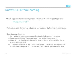 © 2015 IBM Corporation
KnowItAll Pattern Learning
Goal:Goal:Goal:Goal: supplement domain-independent patterns with domain-specific patterns
”Headquarted in <city>”
To increase recall (by learning extractors) and precision (by learning discriminators)
Bootstrapping algorithm:
– Start with seed instances generated by domain-independent extractors
– For each seed, issue a Web search query and return the documents
– For each occurrence in each document, form a context string by taking the w
words to its left and right
– Output the best patterns according to some metric. A pattern is any substring
of the context string that includes the occurrence and at least one other word
161
 