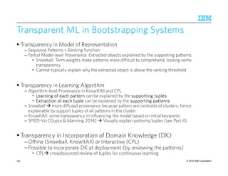 © 2015 IBM Corporation
Transparent ML in Bootstrapping SystemsTransparent ML in Bootstrapping SystemsTransparent ML in Bootstrapping SystemsTransparent ML in Bootstrapping Systems
Transparency in Model of Representation
– Sequence Patterns + Ranking function
– Partial Model-level Provenance: Extracted objects explained by the supporting patterns
• Snowball: Term weights make patterns more difficult to comprehend, loosing some
transparency
• Cannot typically explain why the extracted object is above the ranking threshold
Transparency in Learning Algorithm
– Algorithm-level Provenance in KnowItAll and CPL
• Learning of each patternLearning of each patternLearning of each patternLearning of each pattern can be explained by the supporting tuplessupporting tuplessupporting tuplessupporting tuples
• Extraction of each tupleExtraction of each tupleExtraction of each tupleExtraction of each tuple can be explained by the supporting patternssupporting patternssupporting patternssupporting patterns
– Snowball more diffused provenance because patters are centroids of clusters, hence
explainable by support tuples of all patterns in the cluster
– KnowItAll: some transparency in influencing the model based on initial keywords
– SPIED-Viz [Gupta & Manning 2014] Visually explain patterns/tuples (see Part 4)
Transparency in Incorporation of Domain Knowledge (DK)
–Offline (Snowball, KnowItAll) or Interactive (CPL)
–Possible to incorporate DK at deployment (by reviewing the patterns)
• CPL crowdsourced review of tuples for continuous learning
165
 