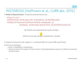 © 2015 IBM Corporation
INSTAREAD [Hoffmann etINSTAREAD [Hoffmann etINSTAREAD [Hoffmann etINSTAREAD [Hoffmann et al.,al.,al.,al., CoRRCoRRCoRRCoRR abs. 2015abs. 2015abs. 2015abs. 2015]]]]
ModelModelModelModel of Representation:of Representation:of Representation:of Representation: Prolog-like predicate-based rules
killNoun(‘murder’);
killOfVictim(c, b) ⇐ prep-of(c, b) ∧ token(c, d) ∧ killNoun(d);
killed(a, b) ⇐ person(a) ∧ person(b) ∧ nsubjpass(c, a)
∧ token(c, ‘sentenced’) ∧ prep-for(c, d) ∧ killOfVictim(d, b);
Mr. Williams was sentenced for the murder of Wright.
killOfVictim(murder, Wright), killed(Williams, Wright)
Support for disjunction (∨), negation (¬), existential (∃) and universal (∀) quantification
Rich set of predicates:
– Built-in: tokenBefore, isCapitalized, …
– Output of other NLP systems: Phrase structure, Typed dependencies parser, Co-reference resolution,
Named entities
166
 