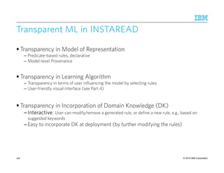 © 2015 IBM Corporation
Transparent ML inTransparent ML inTransparent ML inTransparent ML in INSTAREADINSTAREADINSTAREADINSTAREAD
Transparency in Model of Representation
– Predicate-based rules, declarative
– Model-level Provenance
Transparency in Learning Algorithm
– Transparency in terms of user influencing the model by selecting rules
– User-friendly visual interface (see Part 4)
Transparency in Incorporation of Domain Knowledge (DK)
–InteractiveInteractiveInteractiveInteractive: User can modify/remove a generated rule, or define a new rule, e.g., based on
suggested keywords
–Easy to incorporate DK at deployment (by further modifying the rules)
168
 