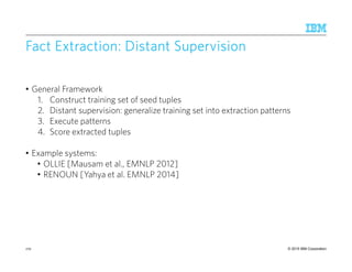 © 2015 IBM Corporation
Fact Extraction: Distant SupervisionFact Extraction: Distant SupervisionFact Extraction: Distant SupervisionFact Extraction: Distant Supervision
• General Framework
1. Construct training set of seed tuples
2. Distant supervision: generalize training set into extraction patterns
3. Execute patterns
4. Score extracted tuples
• Example systems:
• OLLIE [Mausam et al., EMNLP 2012]
• RENOUN [Yahya et al. EMNLP 2014]
170
 