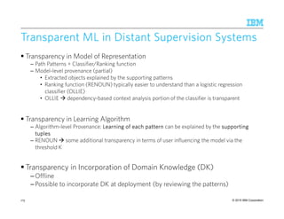 © 2015 IBM Corporation
Transparent ML in Distant Supervision SystemsTransparent ML in Distant Supervision SystemsTransparent ML in Distant Supervision SystemsTransparent ML in Distant Supervision Systems
Transparency in Model of Representation
– Path Patterns + Classifier/Ranking function
– Model-level provenance (partial)
• Extracted objects explained by the supporting patterns
• Ranking function (RENOUN) typically easier to understand than a logistic regression
classifier (OLLIE)
• OLLIE dependency-based context analysis portion of the classifier is transparent
Transparency in Learning Algorithm
– Algorithm-level Provenance: LearningLearningLearningLearning of each patternof each patternof each patternof each pattern can be explained by the supportingsupportingsupportingsupporting
tuplestuplestuplestuples
– RENOUN some additional transparency in terms of user influencing the model via the
threshold K
Transparency in Incorporation of Domain Knowledge (DK)
–Offline
–Possible to incorporate DK at deployment (by reviewing the patterns)
175
 