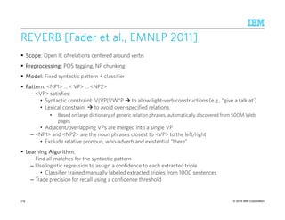 © 2015 IBM Corporation
REVERB [Fader et alREVERB [Fader et alREVERB [Fader et alREVERB [Fader et al., EMNLP., EMNLP., EMNLP., EMNLP 2011]2011]2011]2011]
Scope:Scope:Scope:Scope: Open IE of relations centered around verbs
Preprocessing:Preprocessing:Preprocessing:Preprocessing: POS tagging, NP chunking
Model:Model:Model:Model: Fixed syntactic pattern + classifier
Pattern:Pattern:Pattern:Pattern: <NP1> … < VP> … <NP2>
– <VP> satisfies:
• Syntactic constraint: V|VP|VW*P to allow light-verb constructions (e.g., “give a talk at’)
• Lexical constraint to avoid over-specified relations
• Based on large dictionary of generic relation phrases, automatically discovered from 500M Web
pages
• Adjacent/overlapping VPs are merged into a single VP
– <NP1> and <NP2> are the noun phrases closest to <VP> to the left/right
• Exclude relative pronoun, who-adverb and existential “there”
Learning Algorithm:Learning Algorithm:Learning Algorithm:Learning Algorithm:
– Find all matches for the syntactic pattern
– Use logistic regression to assign a confidence to each extracted triple
• Classifier trained manually labeled extracted triples from 1000 sentences
– Trade precision for recall using a confidence threshold
179
 