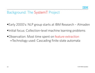 © 2015 IBM Corporation
Background: The SystemT Project
Early 2000’s: NLP group starts at IBM Research – Almaden
Initial focus: Collection-level machine learning problems
Observation: Most time spent on feature extraction
–Technology used: Cascading finite state automata
190
 