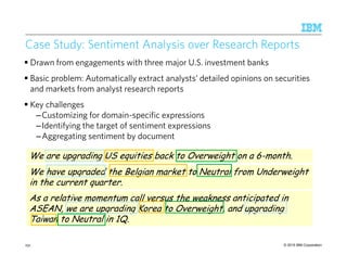 © 2015 IBM Corporation
Case Study: Sentiment Analysis over Research Reports
Drawn from engagements with three major U.S. investment banks
Basic problem: Automatically extract analysts’ detailed opinions on securities
and markets from analyst research reports
Key challenges
–Customizing for domain-specific expressions
–Identifying the target of sentiment expressions
–Aggregating sentiment by document
231
We are upgrading US equities back to Overweight on a 6-month.We are upgrading US equities back to Overweight on a 6-month.
We have upgraded the Belgian market to Neutral from Underweight
in the current quarter.
We have upgraded the Belgian market to Neutral from Underweight
in the current quarter.
As a relative momentum call versus the weakness anticipated in
ASEAN, we are upgrading Korea to Overweight, and upgrading
Taiwan to Neutral in 1Q.
As a relative momentum call versus the weakness anticipated in
ASEAN, we are upgrading Korea to Overweight, and upgrading
Taiwan to Neutral in 1Q.
 