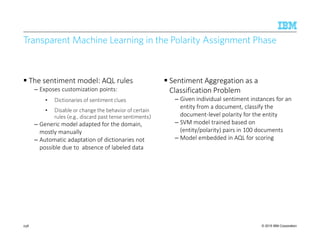© 2015 IBM Corporation
Transparent Machine Learning in the Polarity Assignment Phase
The sentiment model: AQL rules
– Exposes customization points:
• Dictionaries of sentiment clues
• Disable or change the behavior of certain
rules (e.g., discard past tense sentiments)
– Generic model adapted for the domain,
mostly manually
– Automatic adaptation of dictionaries not
possible due to absence of labeled data
Sentiment Aggregation as a
Classification Problem
– Given individual sentiment instances for an
entity from a document, classify the
document-level polarity for the entity
– SVM model trained based on
(entity/polarity) pairs in 100 documents
– Model embedded in AQL for scoring
238
 