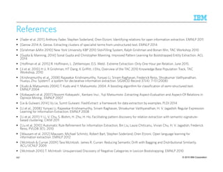 © 2015 IBM Corporation
References
[Fader et al. 2011] Anthony Fader, Stephen Soderland, Oren Etzioni. Identifying relations for open information extraction. EMNLP 2011
[Gerow 2014 A. Gerow. Extracting clusters of specialist terms from unstructured text. EMNLP 2014
[Grishman &Min 2010] New York University KBP 2010 Slot‐Filling System, Ralph Grishman and Bonan Min, TAC Workshop 2010
[Gupta & Manning, 2014] Sonal Gupta and Christopher Manning. Improved Pattern Learning for Bootstrapped Entity Extraction. ACL
2014
[Hoffman et al. 2015] R. Hoffmann, L. Zettlemoyer, D.S. Weld . Extreme Extraction: Only One Hour per Relation. June 2015.
[Ji et al, 2010] H Ji, R Grishman, HT Dang, K Griffitt, J Ellis, Overview of the TAC 2010 Knowledge Base Population Track, TAC
Workshop, 2010
[Krishnamurthy et al., 2008] Rajasekar Krishnamurthy, Yunyao Li, Sriram Raghavan, Frederick Reiss, Shivakumar Vaithyanathan,
Huaiyu Zhu: SystemT: a system for declarative information extraction. SIGMOD Record 37(4): 7-13 (2008)
[Kudo & Matsumoto 2004] T. Kudo and Y. Matsumoto. 2004. A boosting algorithm for classification of semi-structured text.
EMNLP 2004
[Kobayashi et al. 2007] Nozomi Kobayashi , Kentaro Inui , Yuji Matsumoto .Extracting Aspect-Evaluation and Aspect-Of Relations in
Opinion Mining , EMNLP 2007
[Le & Gulwani 2014] Vu Le, Sumit Gulwani: FlashExtract: a framework for data extraction by examples. PLDI 2014
[Li et al., 2008] Yunyao Li, Rajasekar Krishnamurthy, Sriram Raghavan, Shivakumar Vaithyanathan, H. V. Jagadish: Regular Expression
Learning for Information Extraction. EMNLP 2008
[Li et al, 2011] Y. Li, V. Chu, S. Blohm, H. Zhu, H. Ho. Facilitating pattern discovery for relation extraction with semantic-signature-
based clustering. CIKM 2011
[Liu et al, 2010] Automatic Rule Refinement for Information Extraction, Bin Liu, Laura Chiticariu, Vivian Chu, H. V. Jagadish, Frederick
Reiss, PVLDB 3(1), 2010
[Mausam et al. 2012] Mausam, Michael Schmitz, Robert Bart, Stephen Soderland, Oren Etzioni. Open language learning for
information extraction. EMNLP 2012
[McIntosh & Curran 2009] Tara McIntosh, James R. Curran: Reducing Semantic Drift with Bagging and Distributional Similarity.
ACL/IJCNLP 2009
[McIntosh 2010] T. McIntosh: Unsupervised Discovery of Negative Categories in Lexicon Bootstrapping. EMNLP 2010
257
 