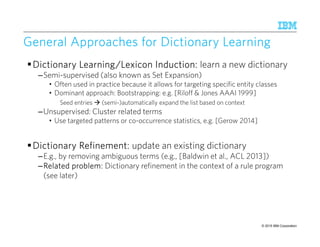 © 2015 IBM Corporation52
General Approaches for DictionaryGeneral Approaches for DictionaryGeneral Approaches for DictionaryGeneral Approaches for Dictionary LearningLearningLearningLearning
Dictionary Learning/Lexicon Induction:Dictionary Learning/Lexicon Induction:Dictionary Learning/Lexicon Induction:Dictionary Learning/Lexicon Induction: learn a new dictionary
–Semi-supervised (also known as Set Expansion)
• Often used in practice because it allows for targeting specific entity classes
• Dominant approach: Bootstrapping: e.g. [Riloff & Jones AAAI 1999]
Seed entries (semi-)automatically expand the list based on context
–Unsupervised: Cluster related terms
• Use targeted patterns or co-occurrence statistics, e.g. [Gerow 2014]
Dictionary Refinement:Dictionary Refinement:Dictionary Refinement:Dictionary Refinement: update an existing dictionary
–E.g., by removing ambiguous terms (e.g., [Baldwin et al., ACL 2013])
–Related problem:Related problem:Related problem:Related problem: Dictionary refinement in the context of a rule program
(see later)
 