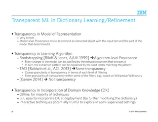 © 2015 IBM Corporation
Transparent ML in Dictionary Learning/RefinementTransparent ML in Dictionary Learning/RefinementTransparent ML in Dictionary Learning/RefinementTransparent ML in Dictionary Learning/Refinement
Transparency in Model of Representation
– Very simple
– Model-level Provenance: trivial to connect an extracted object with the input text and the part of the
model that determined it
Transparency in Learning Algorithm
–Bootstrapping [Riloff & Jones, AAAI 1999] Algorithm-level Provenance
• Every change in the model can be justified by the extraction pattern that extracts it
• In turn, the extraction pattern can be explained by the seed terms matching the pattern
–TAD [Baldwin et al., ACL 2013] Some transparency
• Coarse granularity of transparency in terms of each level of filtering
• Finer granularity of transparency within some of the filters, e.g., based on Wikipedia/Wiktionary
–[Gerow 2014] No transparency
Transparency in Incorporation of Domain Knowledge (DK)
– Offline, for majority of techniques
– But, easy to incorporate DK at deployment (by further modifying the dictionary)
– Interactive techniques potentially fruitful to explore in semi-supervised settings
58
 