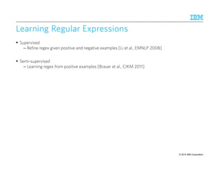© 2015 IBM Corporation61
Learning Regular ExpressionsLearning Regular ExpressionsLearning Regular ExpressionsLearning Regular Expressions
Supervised
– Refine regex given positive and negative examples [Li et al., EMNLP 2008]
Semi-supervised
– Learning regex from positive examples [Brauer et al., CIKM 2011]
 