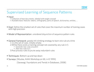 © 2015 IBM Corporation
Supervised Learning of Sequence Patterns
Input:Input:Input:Input:
– Collection of text documents, labeled with target concept
– Available basic features: tokens, orthography, parts of speech, dictionaries, entities, …
Goal:Goal:Goal:Goal: Define the smallest set of rules that cover the maximum number of training cases
with high precision
Model of Representation:Model of Representation:Model of Representation:Model of Representation: unordered disjunction of sequence pattern rules
General framework:General framework:General framework:General framework: greedy hill climbing strategy to learn one rule at a time
1. S is the set of rules, initially empty
2.While there exists a training concept not covered by any rule in S
• Generate new rules around it
• Add new rules to S
3.Post process rules to prune away redundant rules
Techniques:Techniques:Techniques:Techniques: Bottom-up and top-down
SurveysSurveysSurveysSurveys: [Muslea, AAAI Workshop on ML in IE 1999]
[Sarawagi, Foundations and Trends in Databases, 2008]
79
 