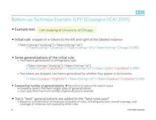© 2015 IBM Corporation81
Bottom-up Technique Example: (LP)2 [Ciravegna IJCAI 2001]
ExampleExampleExampleExample text:text:text:text:
Initial rule:Initial rule:Initial rule:Initial rule: snippet of w tokens to the left and right of the labeled instance
<Token>[string=“studying”] <Token>[string=“at”]
(<Token>[string=“University”] <Token>[string=“of”] <Token>[string=“Chicago”]):ORG
Some generalizations of the initial rule:Some generalizations of the initial rule:Some generalizations of the initial rule:Some generalizations of the initial rule:
– Two tokens generalized to orthography type
<Token>[string=“studying”] <Token>[string=“at”]
(<Token>[orth=“CapsWord”] <Token>[string=“of”] <Token>[orth=“CapsWord”]):ORG
– Two tokens are dropped, two tokens generalized by whether they appear in dictionaries
(<Token>[Lookup=“OrgPrefix”] <Token>[string=“of”] <Token>[Lookup=“CityName”]):ORG
Exponential number of generalizationsExponential number of generalizationsExponential number of generalizationsExponential number of generalizations heuristics to reduce the search space
– Greedily select the best single step of generalization
– User-specified maximum number of generalizations retained
Top-k “best” generalizations are added to the “best rules pool”
– Based on a combination of measures of quality of rules, including precision, overall coverage, and
coverage of instances not covered by other rules
I am studying at University of Chicago.University of Chicago.University of Chicago.University of Chicago.
 