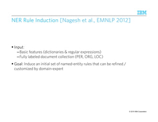 © 2015 IBM Corporation88
NER Rule InductionNER Rule InductionNER Rule InductionNER Rule Induction [[[[NageshNageshNageshNagesh et al., EMNLP 2012]et al., EMNLP 2012]et al., EMNLP 2012]et al., EMNLP 2012]
InputInputInputInput:
–Basic features (dictionaries & regular expressions)
–Fully labeled document collection (PER, ORG, LOC)
GoalGoalGoalGoal: Induce an initial set of named-entity rules that can be refined /
customized by domain-expert
 
