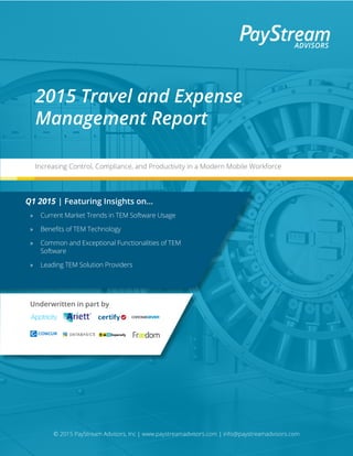 © 2015 PayStream Advisors, Inc | www.paystreamadvisors.com | info@paystreamadvisors.com
Underwritten in part by
2015 Travel and Expense
Management Report
Increasing Control, Compliance, and Productivity in a Modern Mobile Workforce
Q1 2015 | Featuring Insights on...
»» Current Market Trends in TEM Software Usage
»» Benefits of TEM Technology
»» Common and Exceptional Functionalities of TEM
Software
»» Leading TEM Solution Providers
 