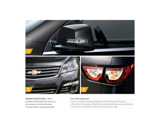 1 
2 3 
style that stands out. 
1. Traverse LTZ features power-folding mirrors with turn signal indicators. 
2. The athletic hood design, bold grille and striking headlamps command attention. 
3. Inset clear-lens taillamp elements add to the expressive style. 
refined IN EVERY DETAIL. With a 
confidence that flows from every line 
and a presence that stands alone, 
Traverse makes a lasting impression. 
 