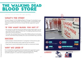 or how to let fans pay with blood�
To launch Season 4 of the Walking Dead in Portugal, Fox decided to give
fans more of what they wanted: more thrilling action and bloodshed, by
creating a powerful promotional concept that also supported a good
cause.
- Fox involved fans personally and emotionally which supported a good
cause, provided an uplift in donations and connected their already
successful program to a smart and unexpected experience.
- Fox teamed up with the Portuguese National Blood Bank (IPST) and set
up something rather special for their fans: The Walking Dead Blood Store,
where the currency was blood…
- The rules: fans donated blood to buy official Walking Dead merchandise,
and the more blood they donated, the more merchandise they could buy.
- 571% increase in blood donations in comparison to the previous year.
- 67% of the total donations were made by first time doners.
- Huge buzz on social media platforms as well as conventional media.
Dec 2013
Torke+CC Lisbon
http://youtu.be/Wf6ZXq71ujw
Portugal
WHAT’S THE STORY
THE WALKING DEAD
BLOOD STORE
“IF YOU WANT BLOOD, YOU GOT IT”
SUCCESS
LOGICS
WHY WE LIKED IT
WHERE
ImageCredit:ScreenshotfromYoutube
IMMERSION
PRIDE42
©HavasSports&Entertainment
 