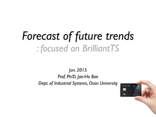 Forecast of future trends
: focused on BrilliantTS
Jun. 2015
Prof. Ph/D. Jae-Ho Bae
Dept. of Industrial Systems, Osan University
 