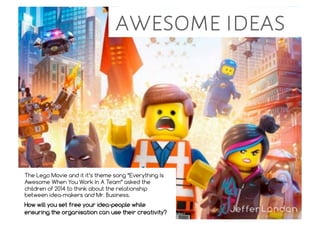 awesome ideas
The Lego Movie and it it’s theme song “Everything Is
Awesome When You Work In A Team” asked the
children of 2014 to think about the relationship
between idea-makers and Mr. Business.
How will you set free your idea-people while
ensuring the organisation can use their creativity?
 